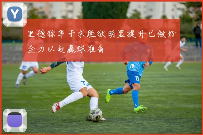 里德称华子求胜欲明显提升已做好全力以赴赢球准备