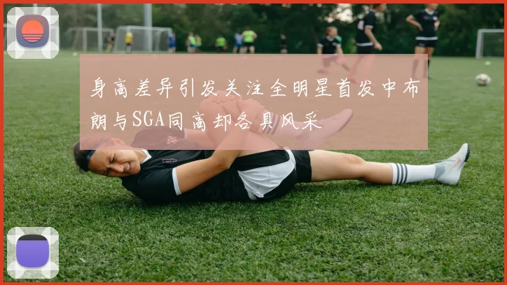 身高差异引发关注全明星首发中布朗与SGA同高却各具风采