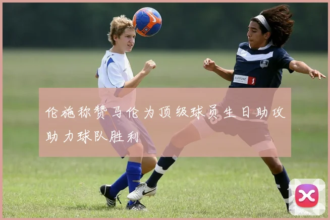 伦施称赞马伦为顶级球员生日助攻助力球队胜利