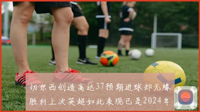 切尔西创造高达37预期进球却无缘胜利上次英超如此表现已是2024年3月