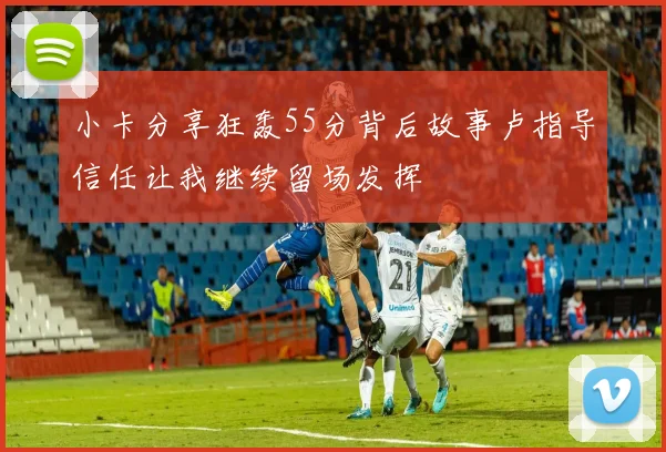 小卡分享狂轰55分背后故事卢指导信任让我继续留场发挥