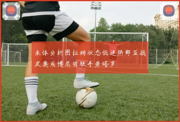 米体分析图拉姆状态低迷热那亚战皮奥或博尼将联手劳塔罗