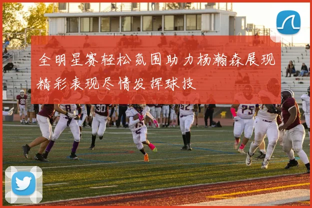 全明星赛轻松氛围助力杨瀚森展现精彩表现尽情发挥球技