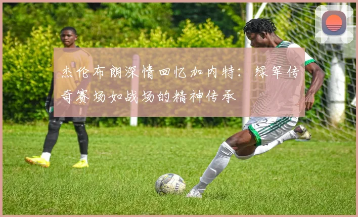 杰伦布朗深情回忆加内特：绿军传奇赛场如战场的精神传承