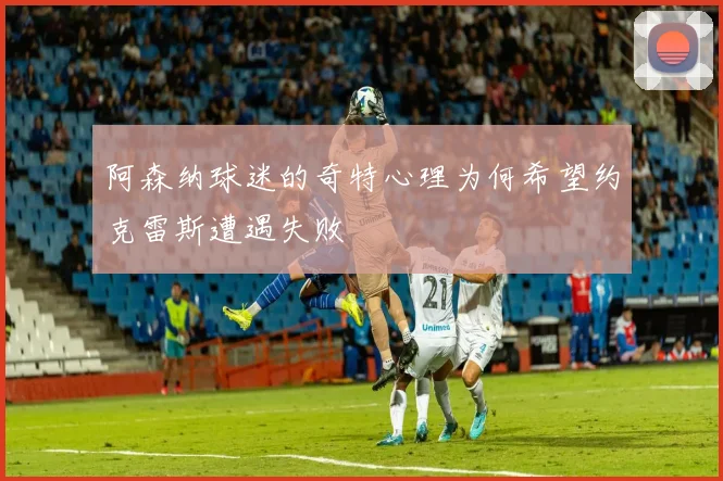 阿森纳球迷的奇特心理为何希望约克雷斯遭遇失败