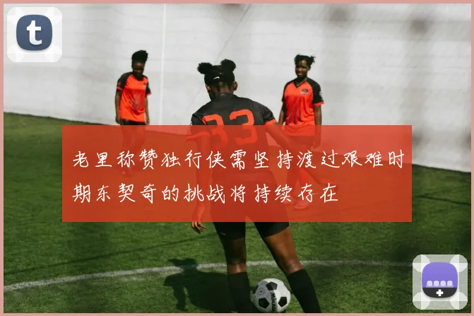 老里称赞独行侠需坚持渡过艰难时期东契奇的挑战将持续存在