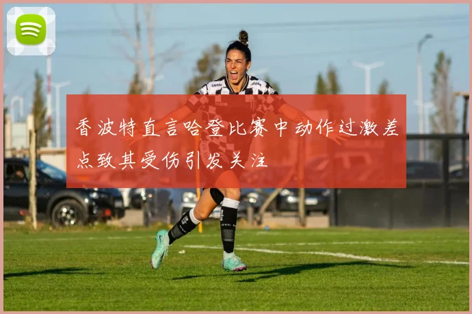 香波特直言哈登比赛中动作过激差点致其受伤引发关注