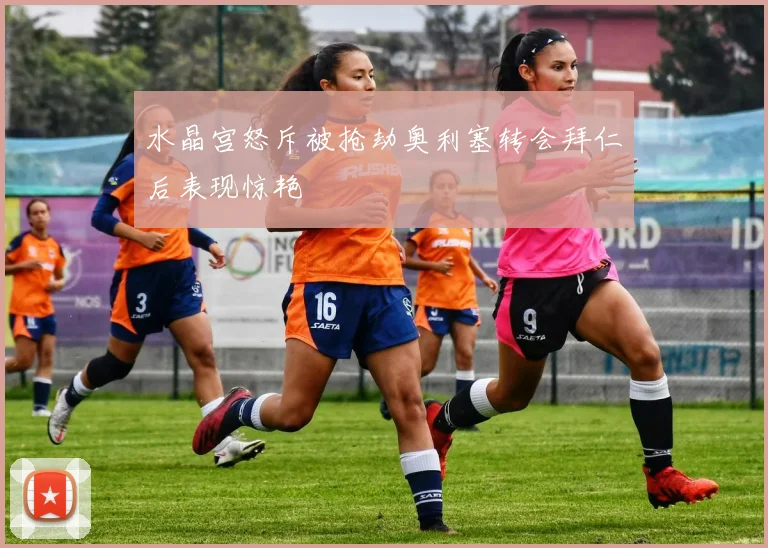 水晶宫怒斥被抢劫奥利塞转会拜仁后表现惊艳