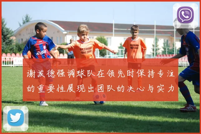 谢泼德强调球队在领先时保持专注的重要性展现出团队的决心与实力