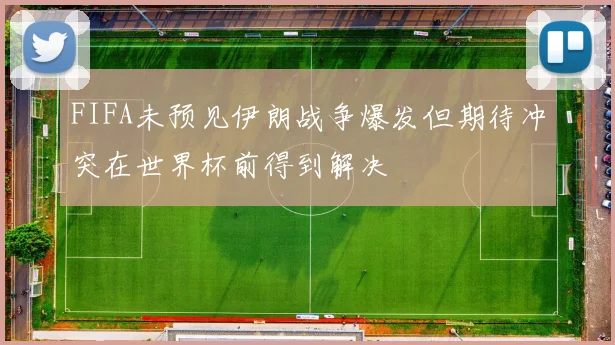 FIFA未预见伊朗战争爆发但期待冲突在世界杯前得到解决
